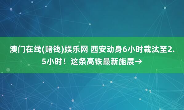 澳门在线(赌钱)娱乐网 西安动身6小时裁汰至2.5小时！这条高铁最新施展→