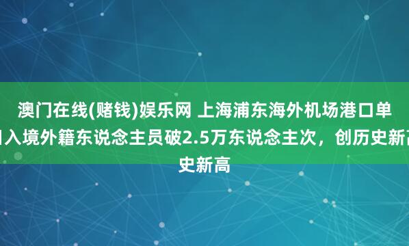 澳门在线(赌钱)娱乐网 上海浦东海外机场港口单日入境外籍东说念主员破2.5万东说念主次，创历史新高