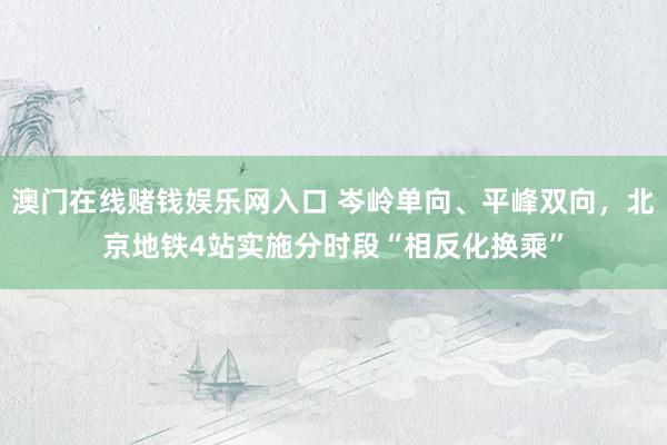 澳门在线赌钱娱乐网入口 岑岭单向、平峰双向，北京地铁4站实施分时段“相反化换乘”
