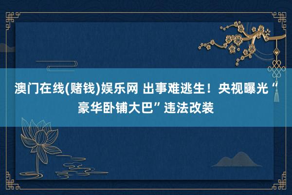澳门在线(赌钱)娱乐网 出事难逃生！央视曝光“豪华卧铺大巴”违法改装
