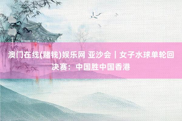 澳门在线(赌钱)娱乐网 亚沙会｜女子水球单轮回决赛：中国胜中国香港