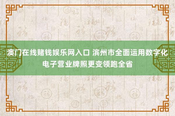 澳门在线赌钱娱乐网入口 滨州市全面运用数字化电子营业牌照更变领跑全省