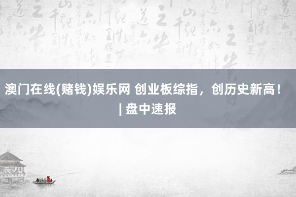澳门在线(赌钱)娱乐网 创业板综指，创历史新高！ | 盘中速报