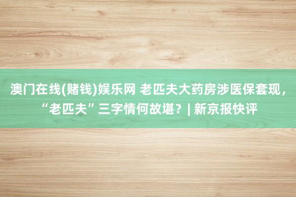 澳门在线(赌钱)娱乐网 老匹夫大药房涉医保套现，“老匹夫”三字情何故堪？| 新京报快评