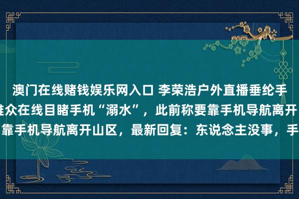 澳门在线赌钱娱乐网入口 李荣浩户外直播垂纶手机落水，10万多名不雅众在线目睹手机“溺水”，此前称要靠手机导航离开山区，最新回复：东说念主没事，<a href=