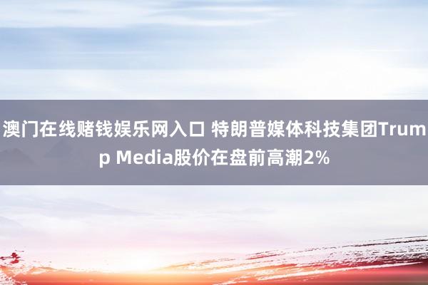 澳门在线赌钱娱乐网入口 特朗普媒体科技集团Trump Media股价在盘前高潮2%