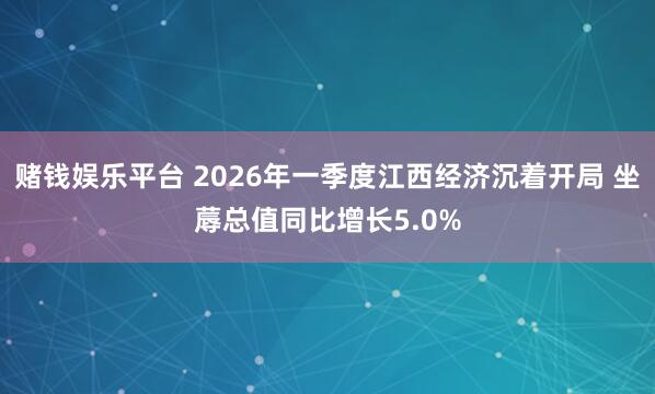 赌钱娱乐平台 2026年一季度江西经济沉着开局 坐蓐总值同比增长5.0%