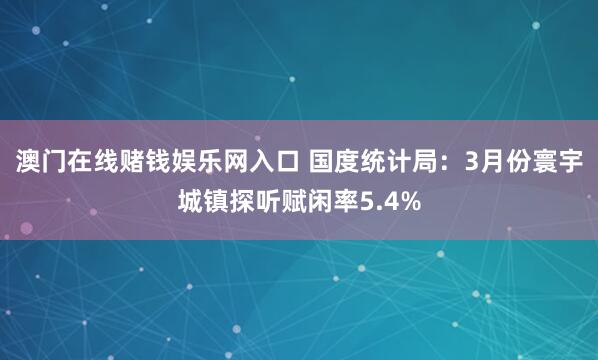 澳门在线赌钱娱乐网入口 国度统计局：3月份寰宇城镇探听赋闲率5.4%