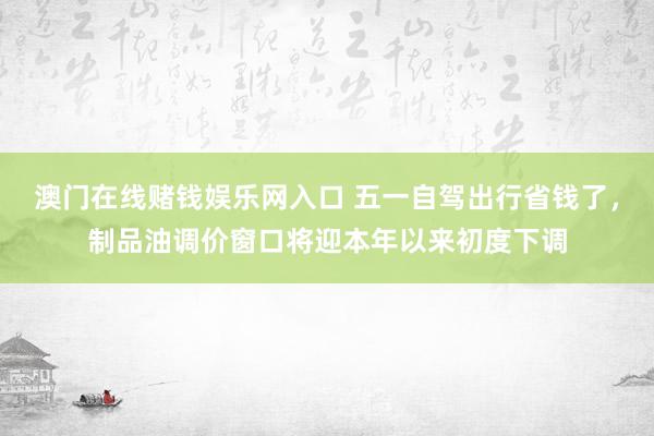 澳门在线赌钱娱乐网入口 五一自驾出行省钱了，制品油调价窗口将迎本年以来初度下调