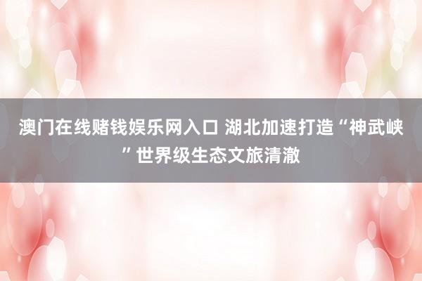 澳门在线赌钱娱乐网入口 湖北加速打造“神武峡”世界级生态文旅清澈
