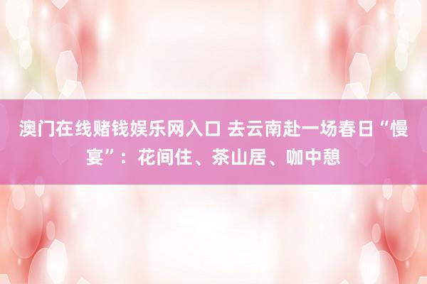 澳门在线赌钱娱乐网入口 去云南赴一场春日“慢宴”：花间住、茶山居、咖中憩
