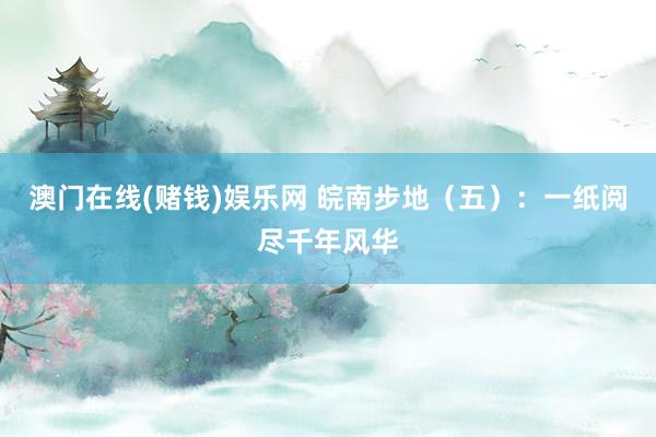 澳门在线(赌钱)娱乐网 皖南步地（五）：一纸阅尽千年风华