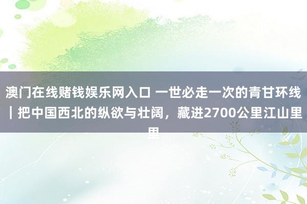 澳门在线赌钱娱乐网入口 一世必走一次的青甘环线｜把中国西北的纵欲与壮阔，藏进2700公里江山里