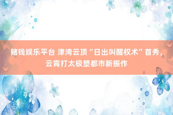 赌钱娱乐平台 津湾云顶“日出叫醒权术”首秀，云霄打太极塑都市新振作
