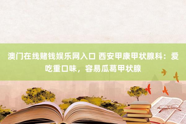 澳门在线赌钱娱乐网入口 西安甲康甲状腺科：爱吃重口味，容易瓜葛甲状腺