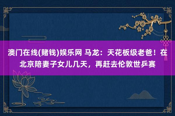 澳门在线(赌钱)娱乐网 马龙：天花板级老爸！在北京陪妻子女儿几天，再赶去伦敦世乒赛