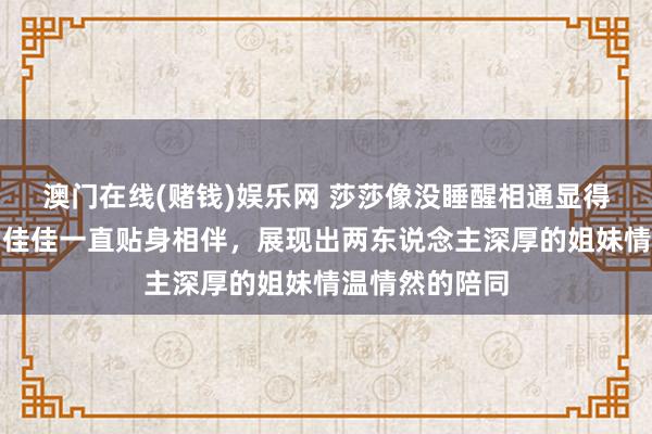 澳门在线(赌钱)娱乐网 莎莎像没睡醒相通显得苦恼，最佳的佳佳一直贴身相伴，展现出两东说念主深厚的姐妹情温情然的陪同