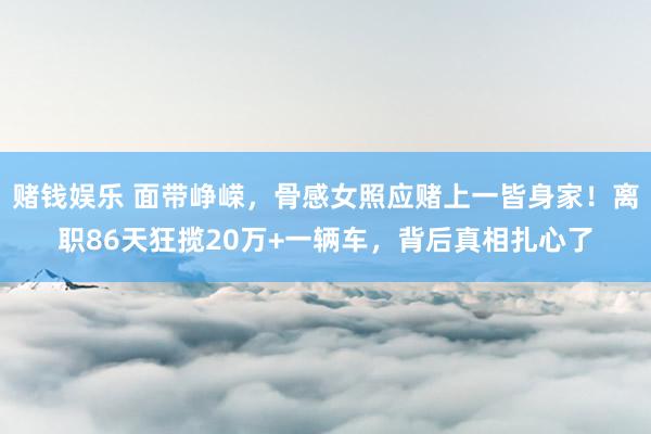 赌钱娱乐 面带峥嵘，骨感女照应赌上一皆身家！离职86天狂揽20万+一辆车，背后真相扎心了