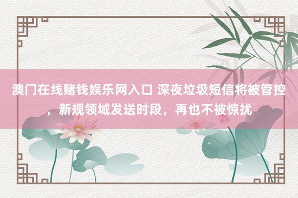 澳门在线赌钱娱乐网入口 深夜垃圾短信将被管控，新规领域发送时段，再也不被惊扰