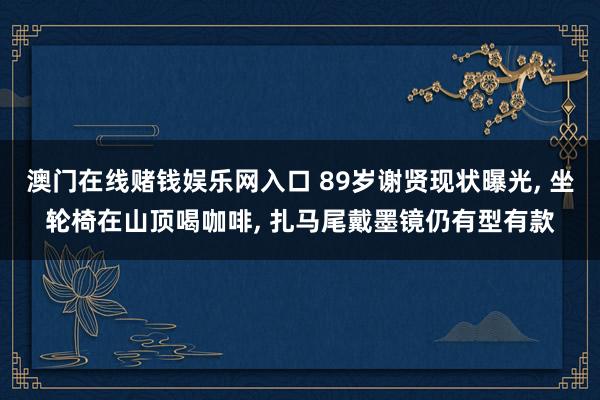澳门在线赌钱娱乐网入口 89岁谢贤现状曝光， 坐轮椅在山顶喝咖啡， 扎马尾戴墨镜仍有型有款