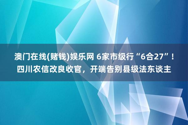 澳门在线(赌钱)娱乐网 6家市级行“6合27”！四川农信改良收官，开端告别县级法东谈主