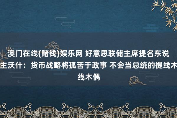 澳门在线(赌钱)娱乐网 好意思联储主席提名东说念主沃什：货币战略将孤苦于政事 不会当总统的提线木偶