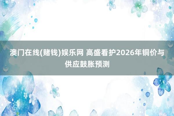 澳门在线(赌钱)娱乐网 高盛看护2026年铜价与供应鼓胀预测