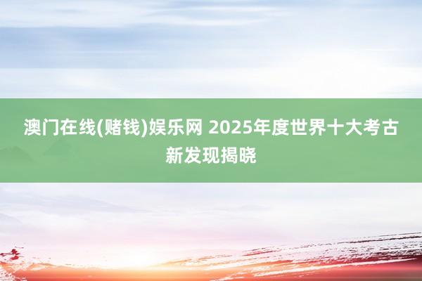 澳门在线(赌钱)娱乐网 2025年度世界十大考古新发现揭晓