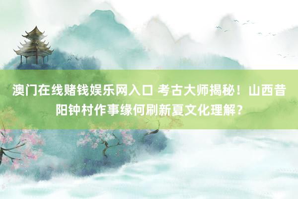 澳门在线赌钱娱乐网入口 考古大师揭秘！山西昔阳钟村作事缘何刷新夏文化理解？