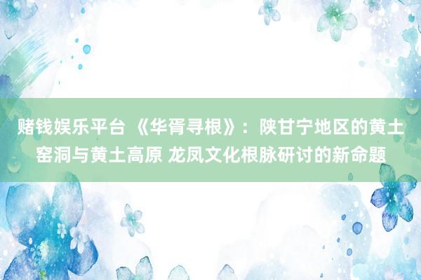 赌钱娱乐平台 《华胥寻根》：陕甘宁地区的黄土窑洞与黄土高原 龙凤文化根脉研讨的新命题