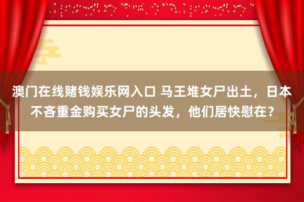 澳门在线赌钱娱乐网入口 马王堆女尸出土，日本不吝重金购买女尸的头发，他们居快慰在？
