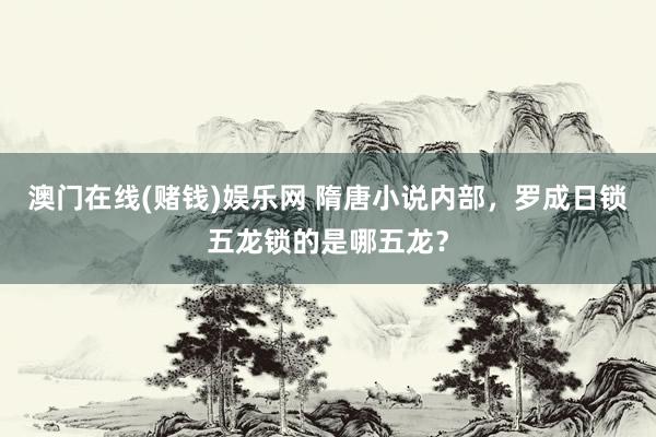 澳门在线(赌钱)娱乐网 隋唐小说内部，罗成日锁五龙锁的是哪五龙？