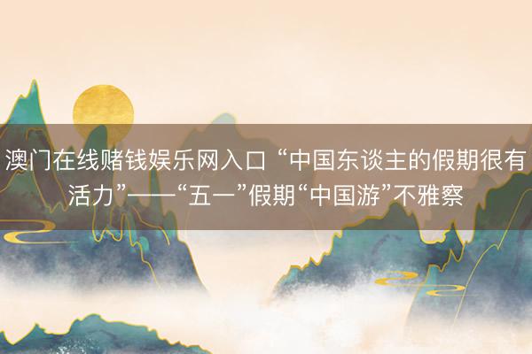 澳门在线赌钱娱乐网入口 “中国东谈主的假期很有活力”——“五一”假期“中国游”不雅察