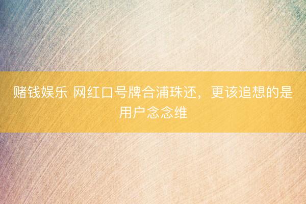 赌钱娱乐 网红口号牌合浦珠还，更该追想的是用户念念维