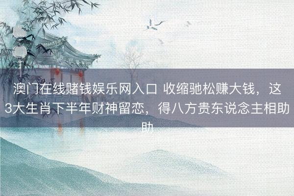 澳门在线赌钱娱乐网入口 收缩驰松赚大钱，这3大生肖下半年财神留恋，得八方贵东说念主相助