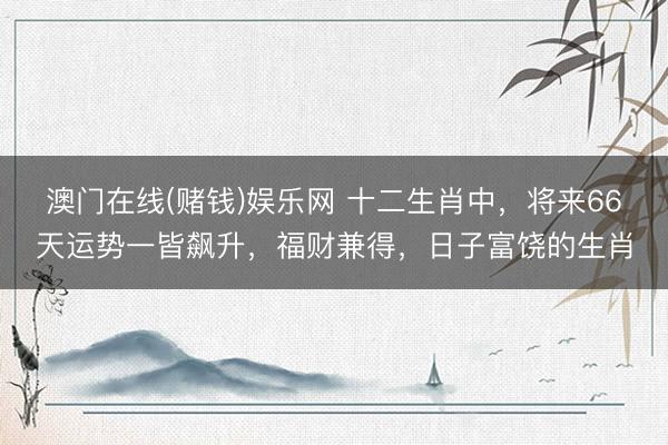 澳门在线(赌钱)娱乐网 十二生肖中，将来66天运势一皆飙升，福财兼得，日子富饶的生肖