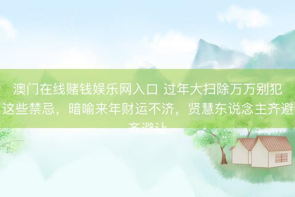 澳门在线赌钱娱乐网入口 过年大扫除万万别犯了这些禁忌，暗喻来年财运不济，贤慧东说念主齐避让