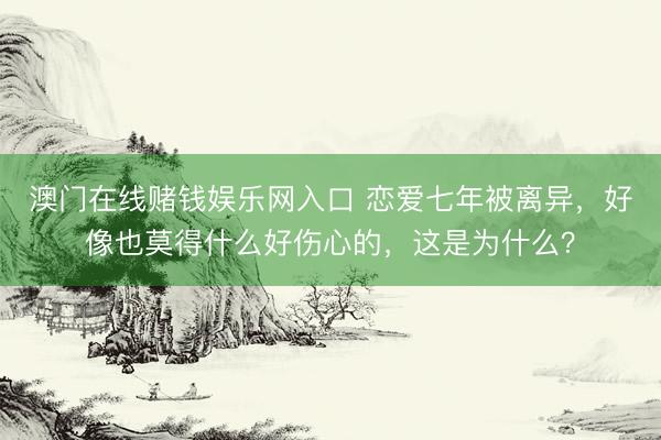 澳门在线赌钱娱乐网入口 恋爱七年被离异，好像也莫得什么好伤心的，这是为什么？
