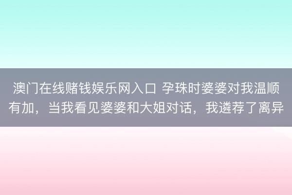 澳门在线赌钱娱乐网入口 孕珠时婆婆对我温顺有加，当我看见婆婆和大姐对话，我遴荐了离异
