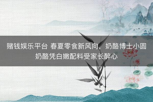 赌钱娱乐平台 春夏零食新风向，奶酪博士小圆奶酪凭白嫩配料受家长醉心