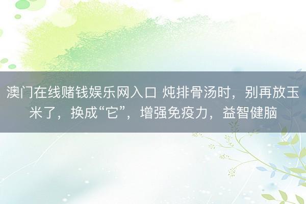 澳门在线赌钱娱乐网入口 炖排骨汤时，别再放玉米了，换成“它”，增强免疫力，益智健脑