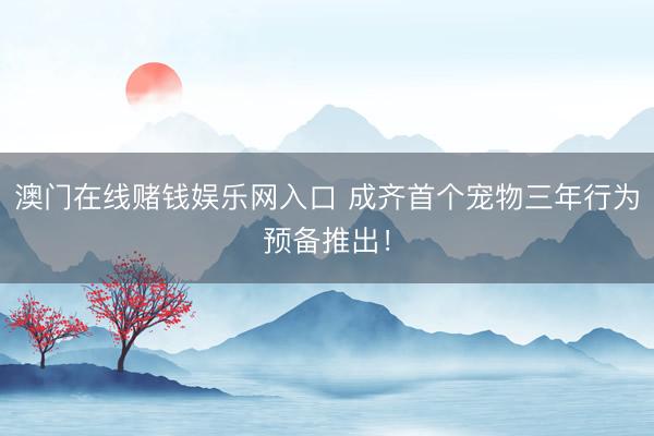 澳门在线赌钱娱乐网入口 成齐首个宠物三年行为预备推出！