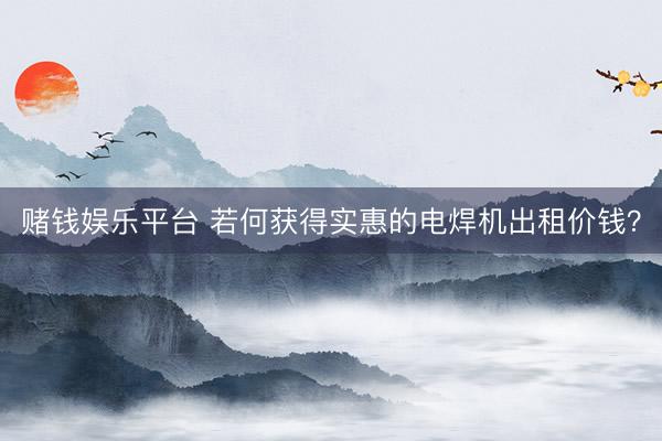 赌钱娱乐平台 若何获得实惠的电焊机出租价钱？