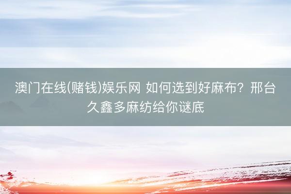 澳门在线(赌钱)娱乐网 如何选到好麻布？邢台久鑫多麻纺给你谜底