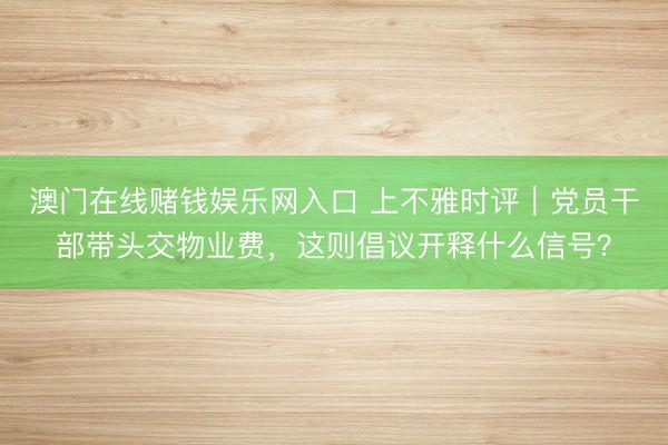 澳门在线赌钱娱乐网入口 上不雅时评｜党员干部带头交物业费，这则倡议开释什么信号？