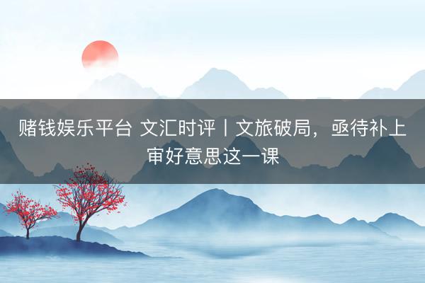 赌钱娱乐平台 文汇时评丨文旅破局，亟待补上审好意思这一课