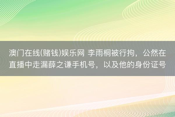 澳门在线(赌钱)娱乐网 李雨桐被行拘，公然在直播中走漏薛之谦手机号，以及他的身份证号