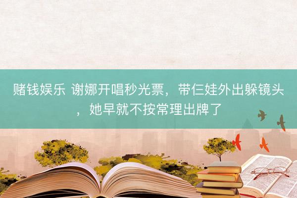 赌钱娱乐 谢娜开唱秒光票，带仨娃外出躲镜头，她早就不按常理出牌了