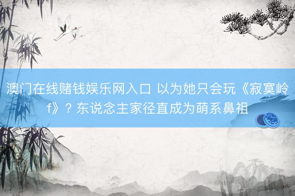 澳门在线赌钱娱乐网入口 以为她只会玩《寂寞岭f》? 东说念主家径直成为萌系鼻祖