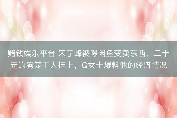 赌钱娱乐平台 宋宁峰被曝闲鱼变卖东西，二十元的狗笼王人挂上，Q女士爆料他的经济情况